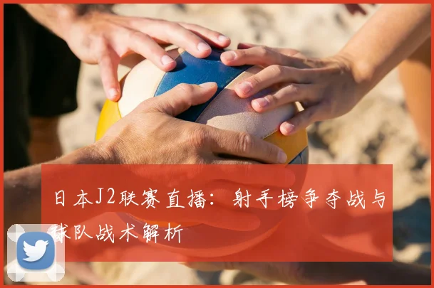 日本J2联赛直播：射手榜争夺战与球队战术解析