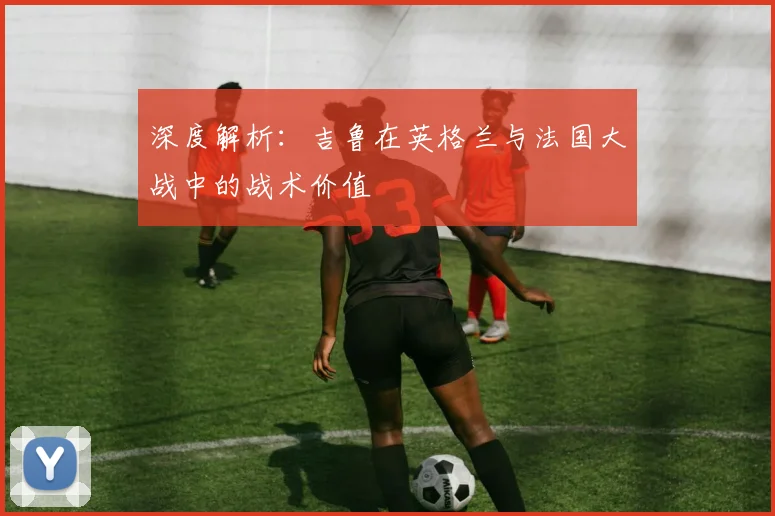 深度解析：吉鲁在英格兰与法国大战中的战术价值