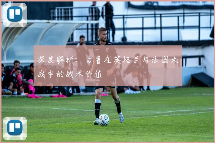 深度解析：吉鲁在英格兰与法国大战中的战术价值