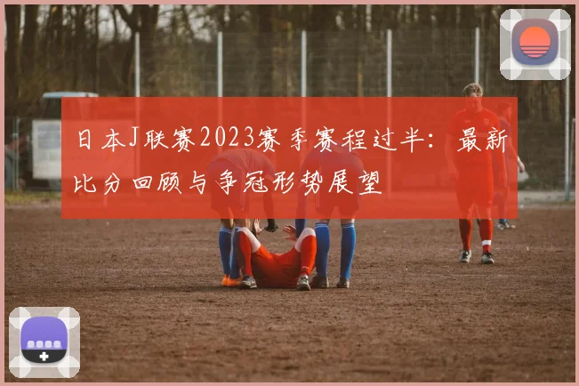 日本J联赛2023赛季赛程过半：最新比分回顾与争冠形势展望