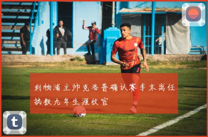 利物浦主帅克洛普确认赛季末离任执教九年生涯收官