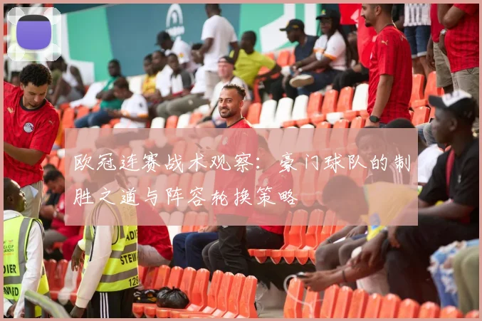 欧冠连赛战术观察：豪门球队的制胜之道与阵容轮换策略