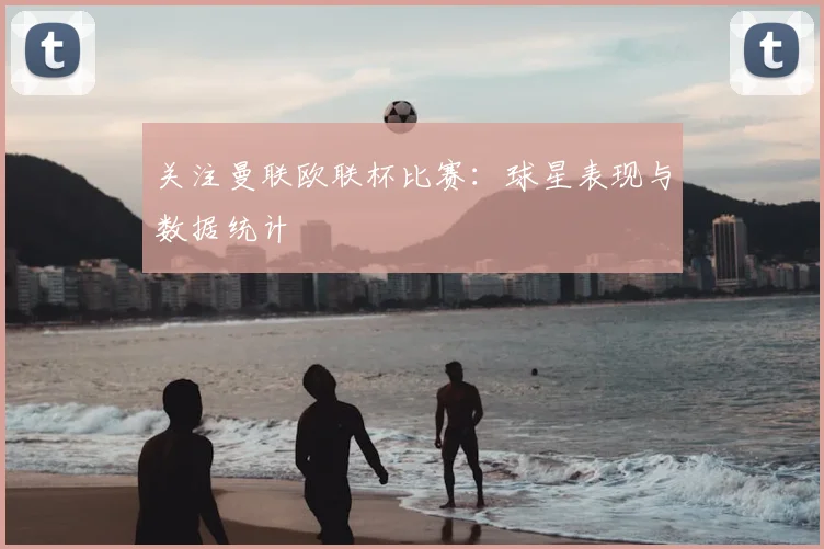 关注曼联欧联杯比赛：球星表现与数据统计