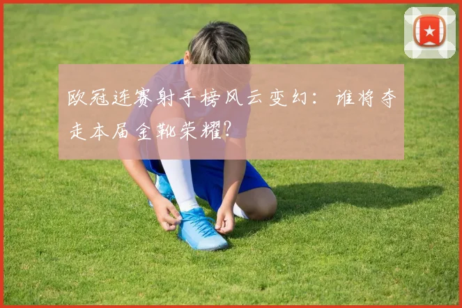 欧冠连赛射手榜风云变幻：谁将夺走本届金靴荣耀？