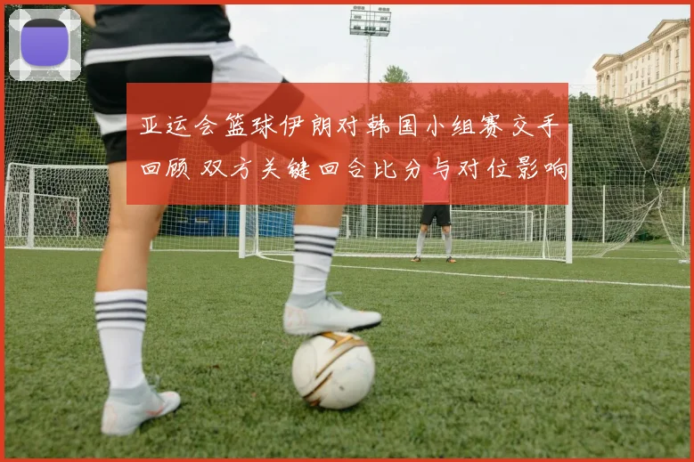 亚运会篮球伊朗对韩国小组赛交手回顾 双方关键回合比分与对位影响