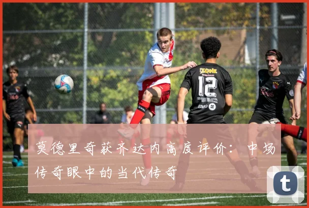 莫德里奇获齐达内高度评价：中场传奇眼中的当代传奇