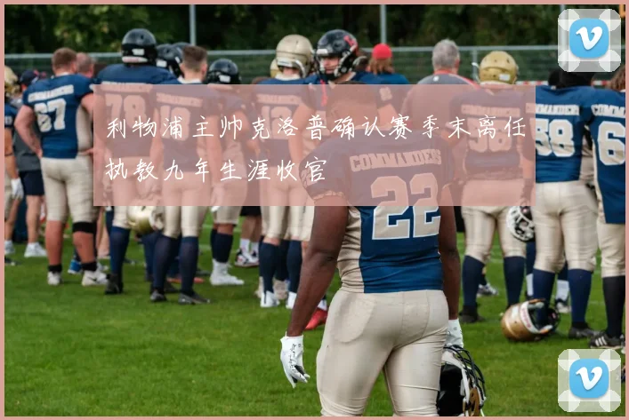 利物浦主帅克洛普确认赛季末离任执教九年生涯收官