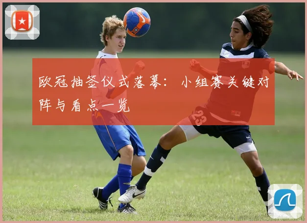 欧冠抽签仪式落幕:小组赛关键对阵与看点一览