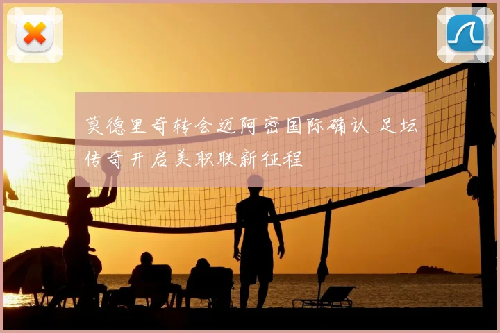 莫德里奇转会迈阿密国际确认 足坛传奇开启美职联新征程