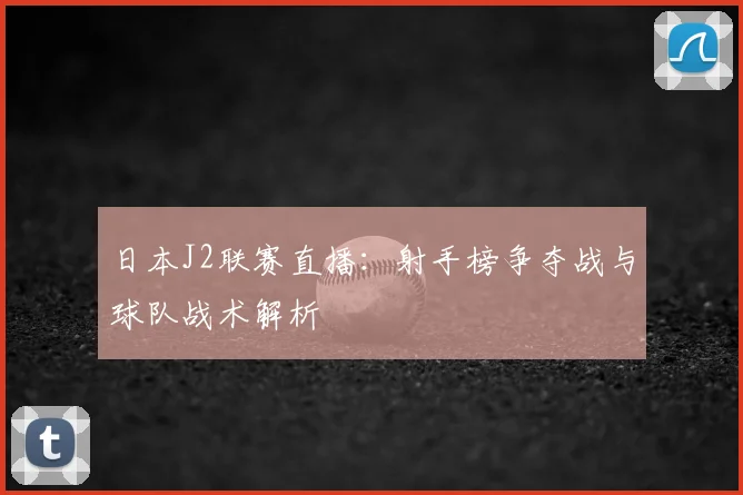 日本J2联赛直播：射手榜争夺战与球队战术解析