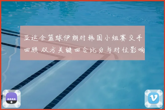 亚运会篮球伊朗对韩国小组赛交手回顾 双方关键回合比分与对位影响