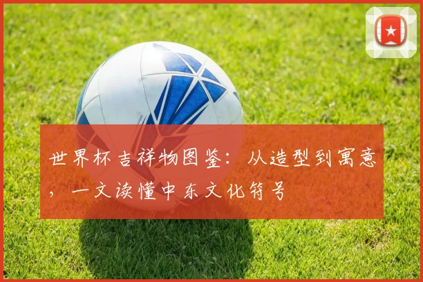 世界杯吉祥物图鉴：从造型到寓意，一文读懂中东文化符号