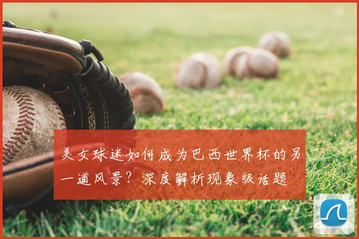美女球迷如何成为巴西世界杯的另一道风景?深度解析现象级话题