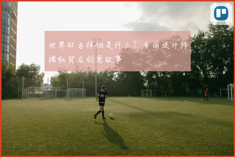 世界杯吉祥物是什么？专访设计师揭秘背后创意故事