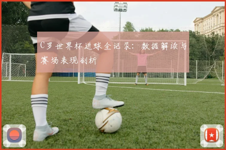 C罗世界杯进球全记录：数据解读与赛场表现剖析