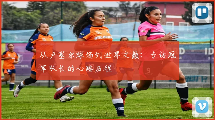 从卢塞尔球场到世界之巅：专访冠军队长的心路历程