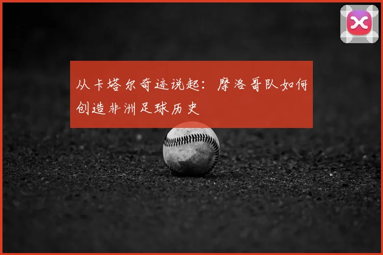 从卡塔尔奇迹说起：摩洛哥队如何创造非洲足球历史