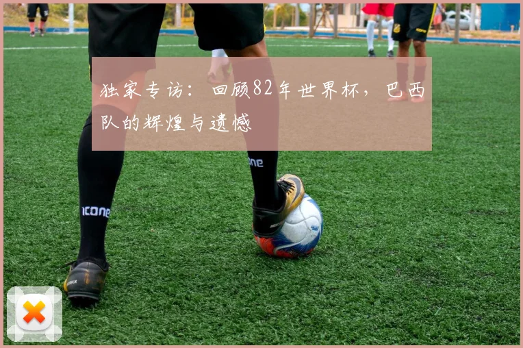 独家专访：回顾82年世界杯，巴西队的辉煌与遗憾