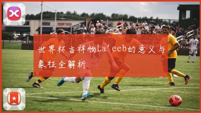 世界杯吉祥物La'eeb的意义与象征全解析