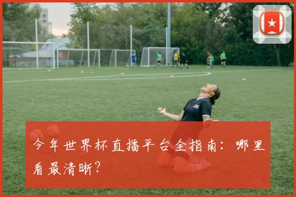 今年世界杯直播平台全指南:哪里看最清晰?