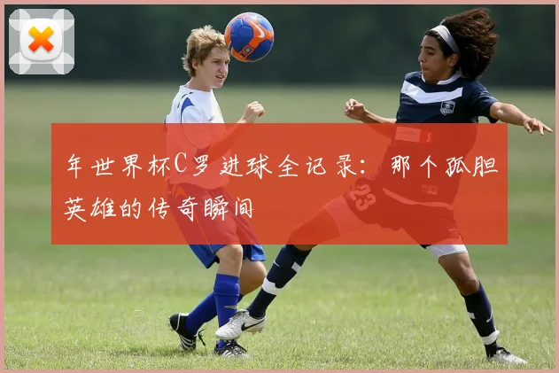 年世界杯C罗进球全记录：那个孤胆英雄的传奇瞬间