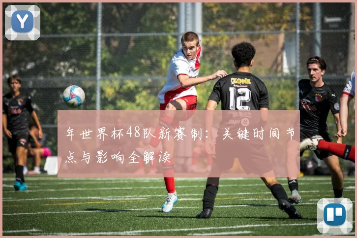 年世界杯48队新赛制：关键时间节点与影响全解读