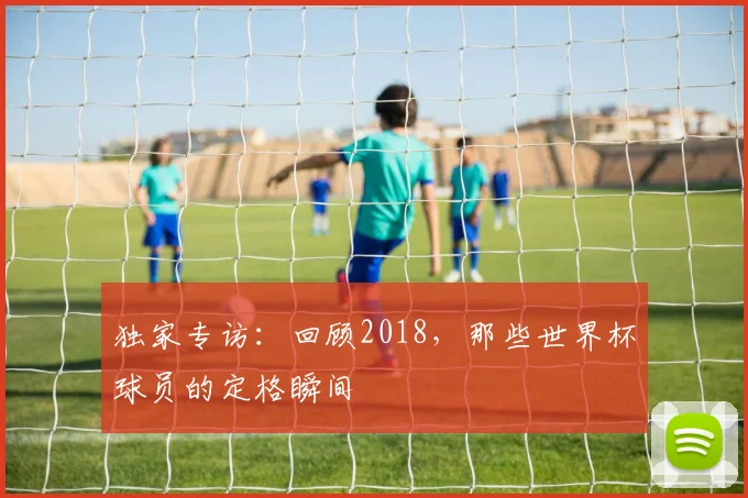 独家专访：回顾2018，那些世界杯球员的定格瞬间