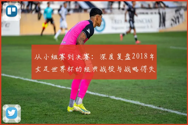 从小组赛到决赛：深度复盘2018年女足世界杯的经典战役与战略得失