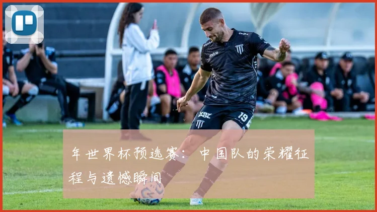 年世界杯预选赛：中国队的荣耀征程与遗憾瞬间